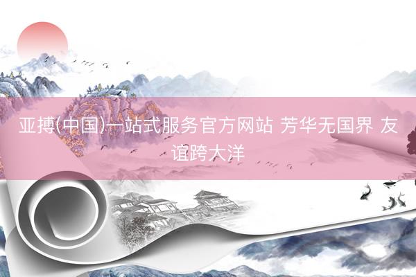 亚搏(中国)一站式服务官方网站 芳华无国界 友谊跨大洋