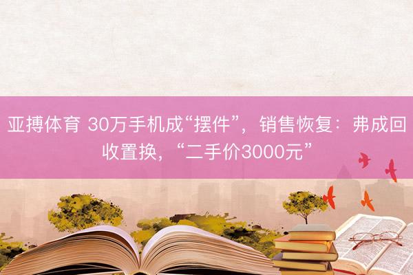 亚搏体育 30万手机成“摆件”，销售恢复：弗成回收置换，“二手价3000元”