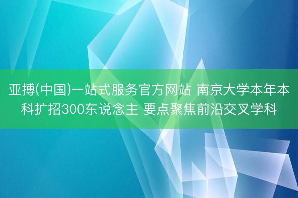 亚搏(中国)一站式服务官方网站 南京大学本年本科扩招300东说念主 要点聚焦前沿交叉学科