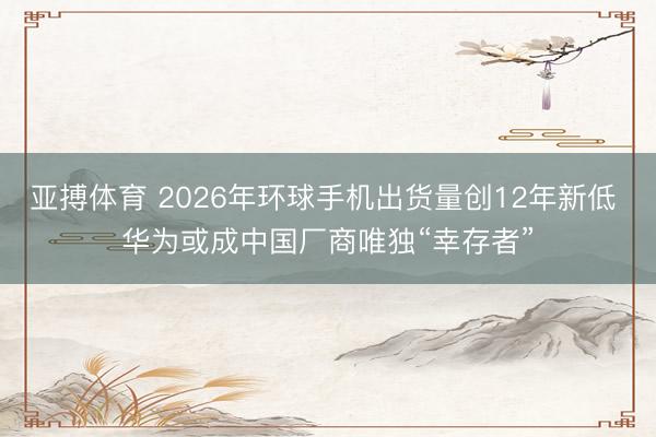 亚搏体育 2026年环球手机出货量创12年新低 华为或成中国厂商唯独“幸存者”