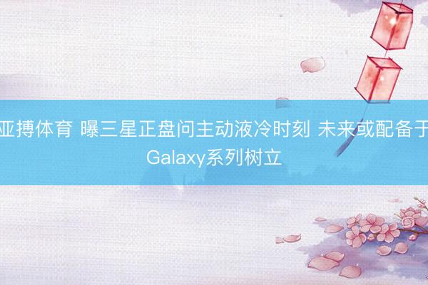 亚搏体育 曝三星正盘问主动液冷时刻 未来或配备于Galaxy系列树立