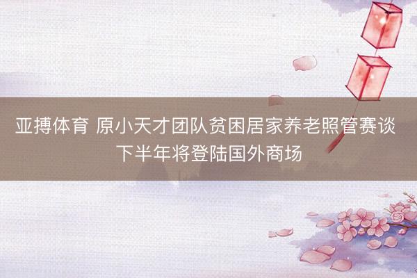 亚搏体育 原小天才团队贫困居家养老照管赛谈 下半年将登陆国外商场