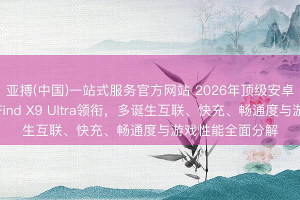 亚搏(中国)一站式服务官方网站 2026年顶级安卓旗舰手机横评：Find X9 Ultra领衔，多诞生互联、快充、畅通度与游戏性能全面分解