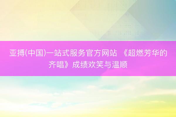 亚搏(中国)一站式服务官方网站 《超燃芳华的齐唱》成绩欢笑与温顺