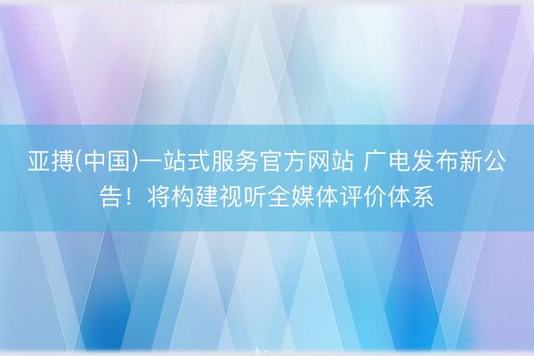 亚搏(中国)一站式服务官方网站 广电发布新公告!将构建视听全媒体评价体系
