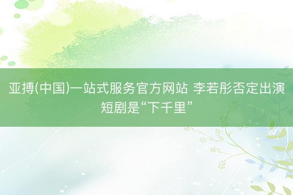 亚搏(中国)一站式服务官方网站 李若彤否定出演短剧是“下千里”