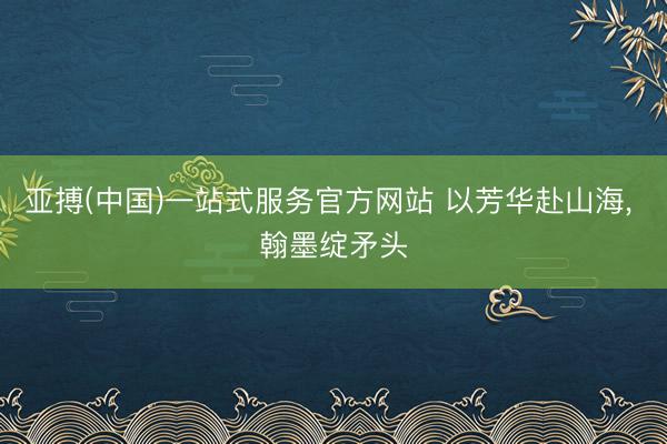 亚搏(中国)一站式服务官方网站 以芳华赴山海, 翰墨绽矛头