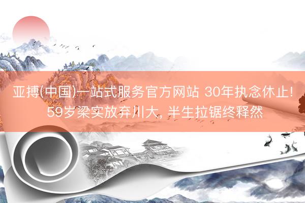 亚搏(中国)一站式服务官方网站 30年执念休止! 59岁梁实放弃川大， 半生拉锯终释然