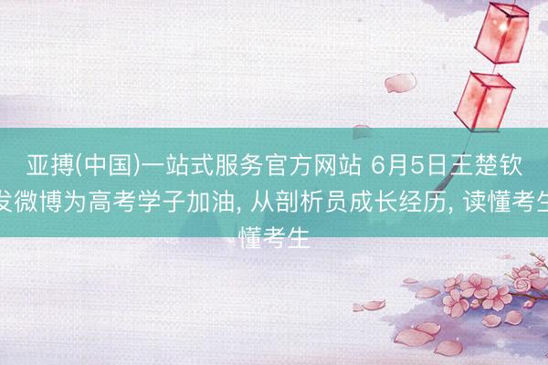 亚搏(中国)一站式服务官方网站 6月5日王楚钦发微博为高考学子加油， 从剖析员成长经历， 读懂考生