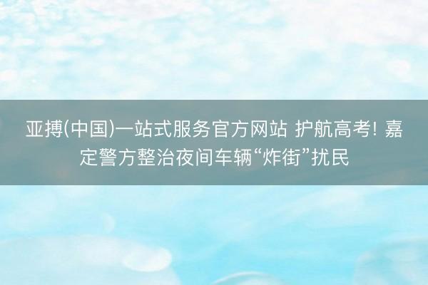 亚搏(中国)一站式服务官方网站 护航高考! 嘉定警方整治夜间车辆“炸街”扰民