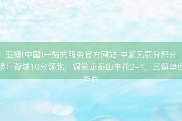 亚搏(中国)一站式服务官方网站 中超无罚分积分榜：蓉城10分领跑，铜梁龙泰山申花2-4，<a href=