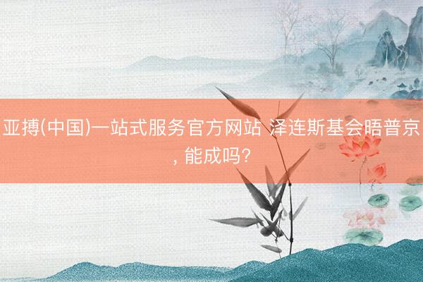 亚搏(中国)一站式服务官方网站 泽连斯基会晤普京, 能成吗?