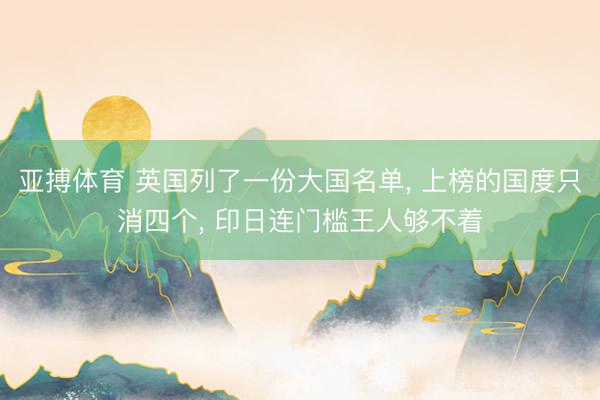 亚搏体育 英国列了一份大国名单, 上榜的国度只消四个, 印日连门槛王人够不着