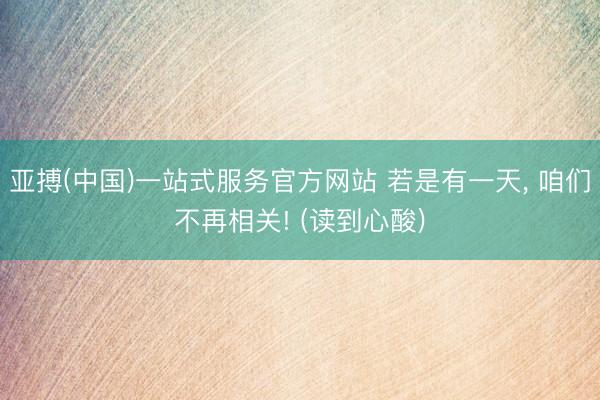 亚搏(中国)一站式服务官方网站 若是有一天, 咱们不再相关! (读到心酸)