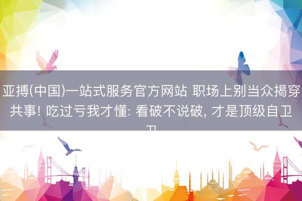 亚搏(中国)一站式服务官方网站 职场上别当众揭穿共事! 吃过亏我才懂: 看破不说破， 才是顶级自卫