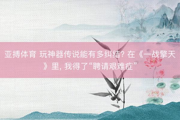 亚搏体育 玩神器传说能有多纠结? 在《一战擎天》里, 我得了“聘请艰难症”