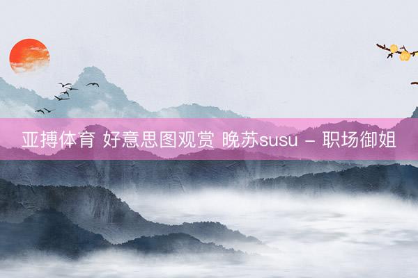 亚搏体育 好意思图观赏 晚苏susu - 职场御姐