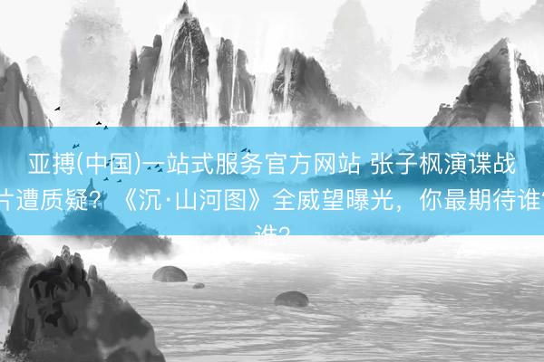 亚搏(中国)一站式服务官方网站 张子枫演谍战片遭质疑?《沉·山河图》全威望曝光,你最期待谁?