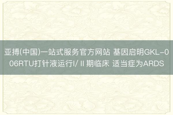 亚搏(中国)一站式服务官方网站 基因启明GKL-006RTU打针液运行I/Ⅱ期临床 适当症为ARDS