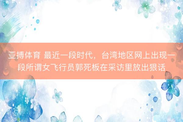 亚搏体育 最近一段时代，台湾地区网上出现一段所谓女飞行员郭死板在采访里放出狠话