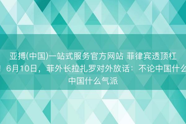 亚搏(中国)一站式服务官方网站 菲律宾透顶杠上了！6月10日，菲外长拉扎罗对外放话：不论中国什么气派