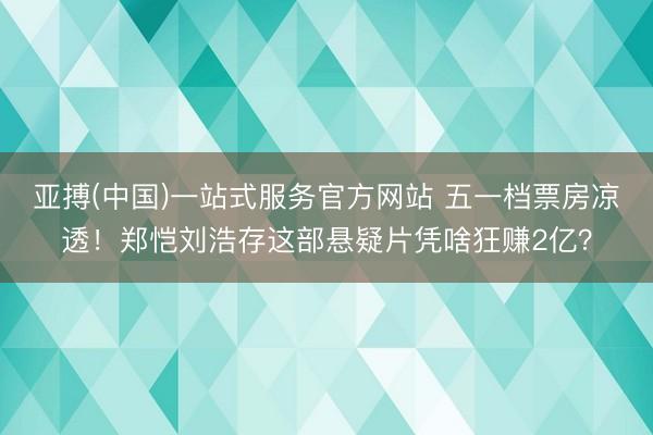 亚搏(中国)一站式服务官方网站 五一档票房凉透!郑恺刘浩存这部悬疑片凭啥狂赚2亿?