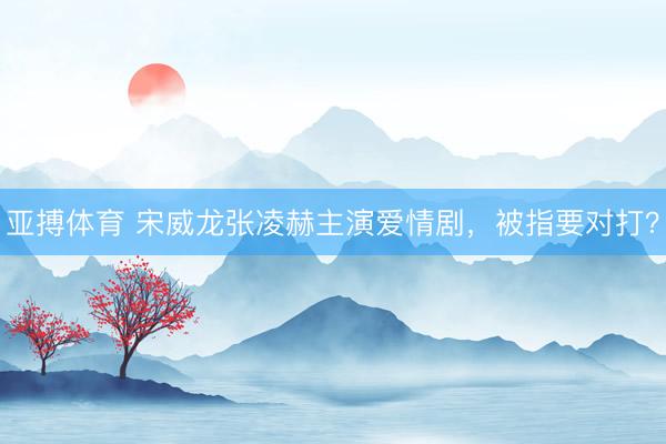 亚搏体育 宋威龙张凌赫主演爱情剧，被指要对打？