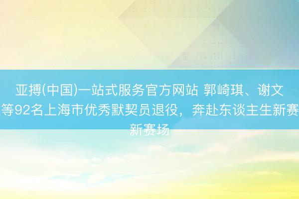 亚搏(中国)一站式服务官方网站 郭崎琪、谢文骏等92名上海市优秀默契员退役，奔赴东谈主生新赛场