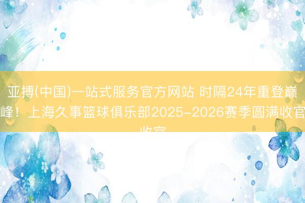 亚搏(中国)一站式服务官方网站 时隔24年重登巅峰！上海久事篮球俱乐部2025-2026赛季圆满收官