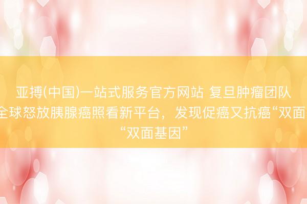 亚搏(中国)一站式服务官方网站 复旦肿瘤团队面向全球怒放胰腺癌照看新平台,发现促癌又抗癌“双面基因”