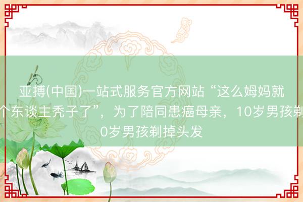 亚搏(中国)一站式服务官方网站 “这么姆妈就不是一个东谈主秃子了”，为了陪同患癌母亲，10岁男孩剃掉头发