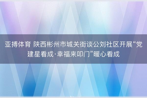 亚搏体育 陕西彬州市城关街谈公刘社区开展“党建星看成·幸福来叩门”暖心看成