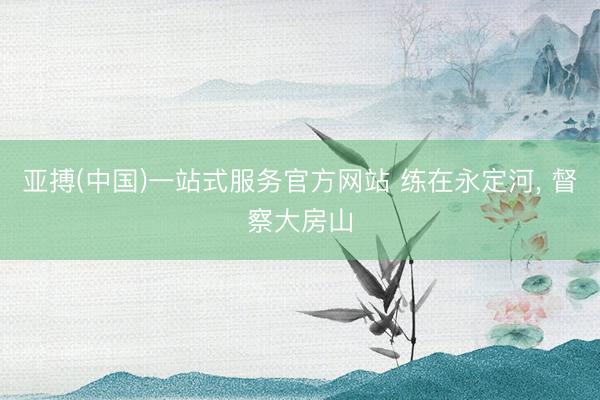 亚搏(中国)一站式服务官方网站 练在永定河， 督察大房山