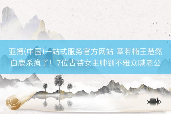 亚搏(中国)一站式服务官方网站 章若楠王楚然白鹿杀疯了！7位古装女主帅到不雅众喊老公