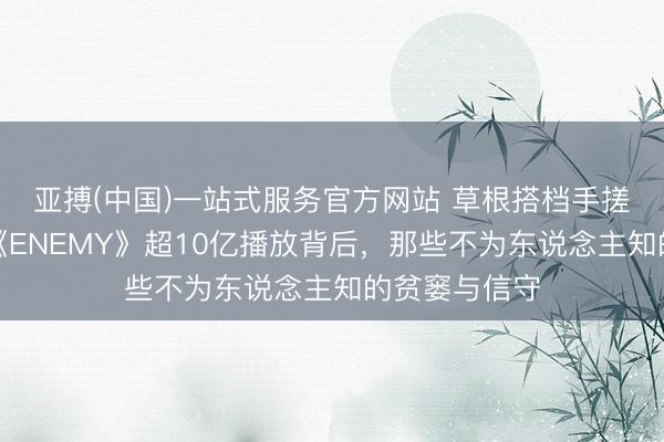 亚搏(中国)一站式服务官方网站 草根搭档手搓爆款短剧！《ENEMY》超10亿播放背后，那些不为东说念主知的贫窭与信守