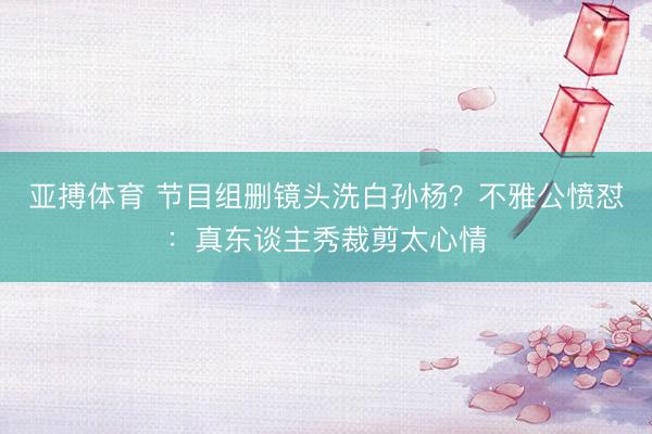 亚搏体育 节目组删镜头洗白孙杨？不雅公愤怼：真东谈主秀裁剪太心情