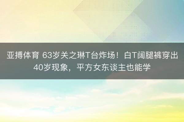 亚搏体育 63岁关之琳T台炸场！白T阔腿裤穿出40岁现象，平方女东谈主也能学