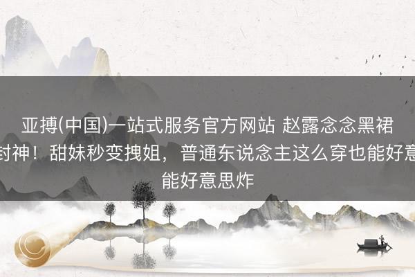 亚搏(中国)一站式服务官方网站 赵露念念黑裙造型封神！甜妹秒变拽姐，普通东说念主这么穿也能好意思炸