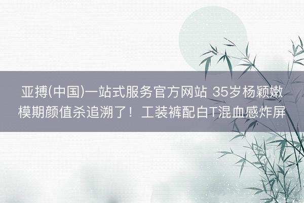 亚搏(中国)一站式服务官方网站 35岁杨颖嫩模期颜值杀追溯了！工装裤配白T混血感炸屏