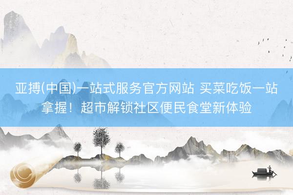亚搏(中国)一站式服务官方网站 买菜吃饭一站拿握！超市解锁社区便民食堂新体验