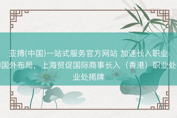 亚搏(中国)一站式服务官方网站 加速长入职业机构国外布局，上海贸促国际商事长入（香港）职业处揭牌