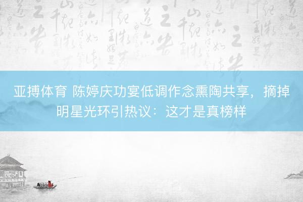 亚搏体育 陈婷庆功宴低调作念熏陶共享，摘掉明星光环引热议：这才是真榜样