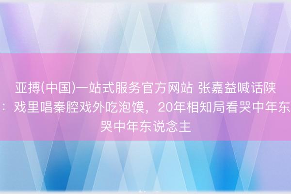 亚搏(中国)一站式服务官方网站 张嘉益喊话陕派演员：戏里唱秦腔戏外吃泡馍，20年相知局看哭中年东说念主