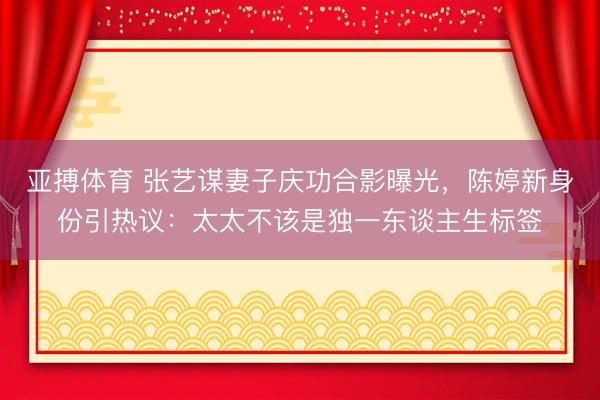 亚搏体育 张艺谋妻子庆功合影曝光,陈婷新身份引热议:太太不该是独一东谈主生标签
