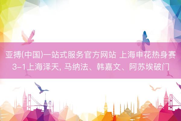 亚搏(中国)一站式服务官方网站 上海申花热身赛3-1上海泽天， 马纳法、韩嘉文、阿苏埃破门
