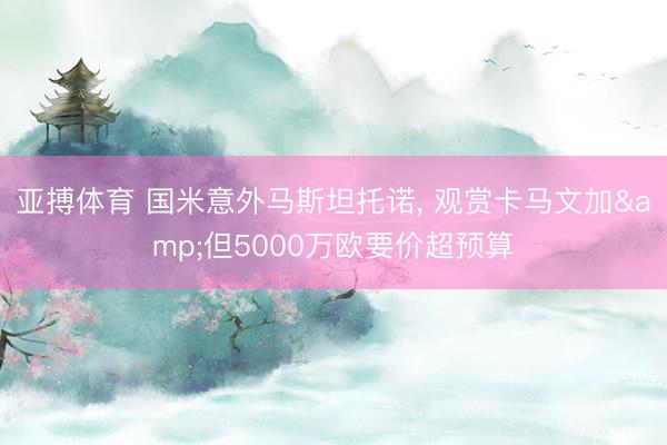 亚搏体育 国米意外马斯坦托诺， 观赏卡马文加&但5000万欧要价超预算