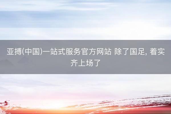 亚搏(中国)一站式服务官方网站 除了国足， 着实齐上场了
