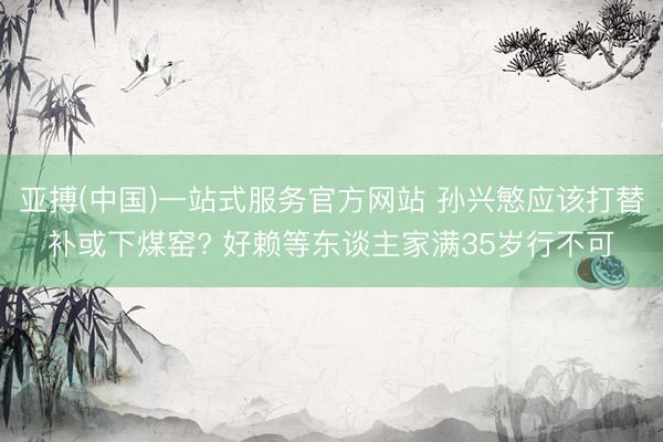 亚搏(中国)一站式服务官方网站 孙兴慜应该打替补或下煤窑? 好赖等东谈主家满35岁行不可