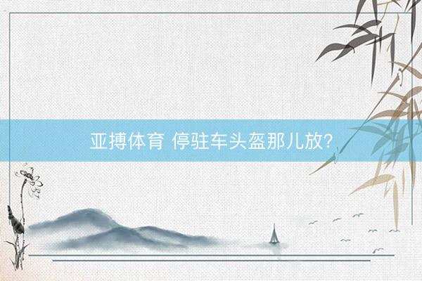 亚搏体育 停驻车头盔那儿放?