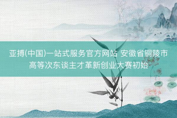 亚搏(中国)一站式服务官方网站 安徽省铜陵市高等次东谈主才革新创业大赛初始